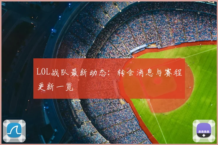 LOL战队最新动态：转会消息与赛程更新一览
