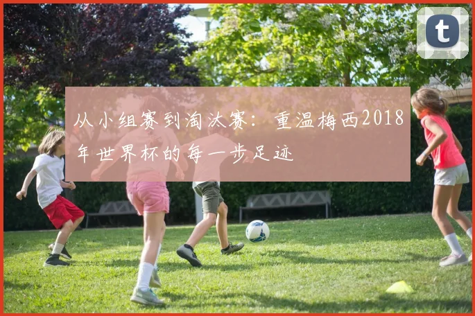 从小组赛到淘汰赛:重温梅西2018年世界杯的每一步足迹
