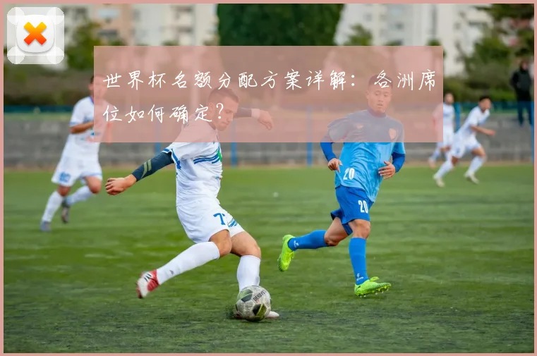 世界杯名额分配方案详解:各洲席位如何确定?