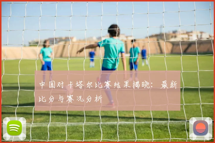 中国对卡塔尔比赛结果揭晓：最新比分与赛况分析