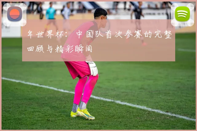 年世界杯：中国队首次参赛的完整回顾与精彩瞬间