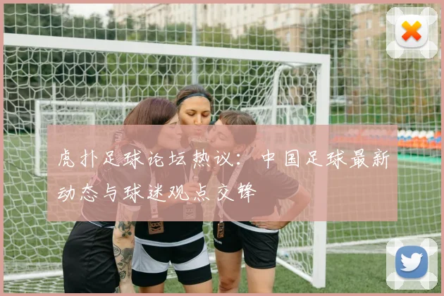 虎扑足球论坛热议：中国足球最新动态与球迷观点交锋