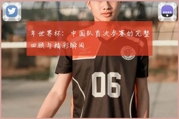 年世界杯：中国队首次参赛的完整回顾与精彩瞬间