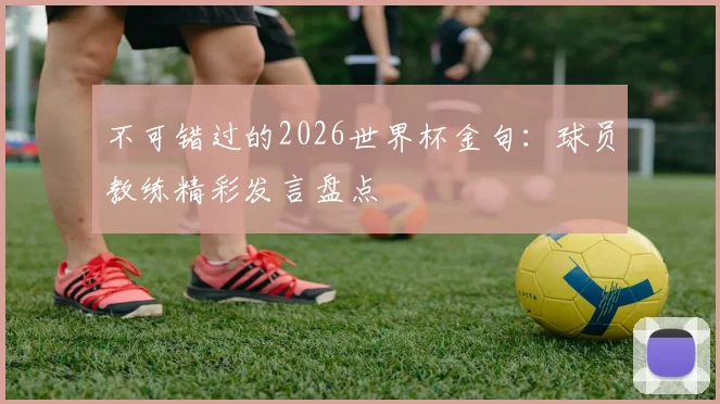 不可错过的2026世界杯金句：球员教练精彩发言盘点